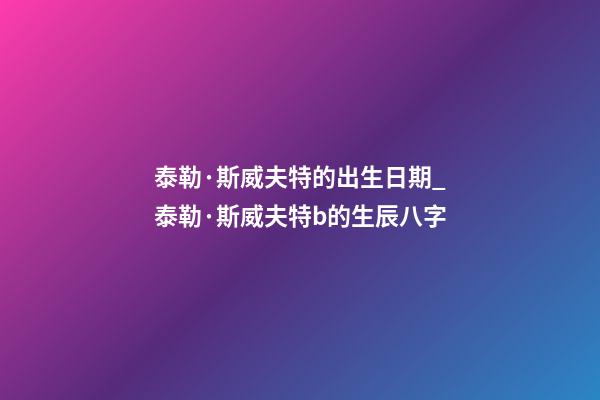 泰勒·斯威夫特的出生日期_泰勒·斯威夫特b的生辰八字