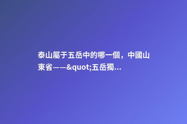 泰山屬于五岳中的哪一個，中國山東省——&quot;五岳獨尊&quot;泰山-第1張-觀點-玄機派