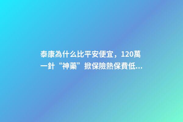 泰康為什么比平安便宜，120萬一針“神藥”掀保險熱保費低至4.9元就能抗癌無憂