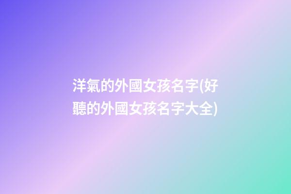 洋氣的外國女孩名字(好聽的外國女孩名字大全)