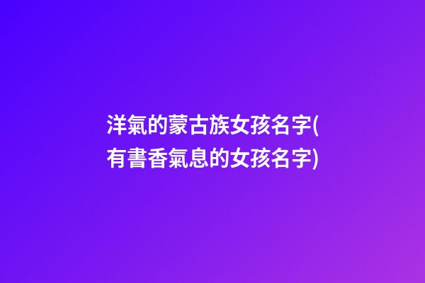 洋氣的蒙古族女孩名字(有書香氣息的女孩名字)