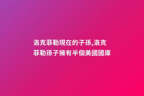 洛克菲勒現在的子孫,洛克菲勒孫子擁有半個美國國庫-第1張-觀點-玄機派