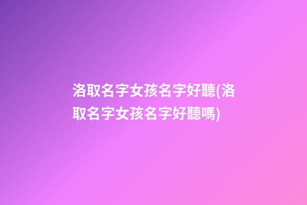 洛取名字女孩名字好聽(洛取名字女孩名字好聽嗎)