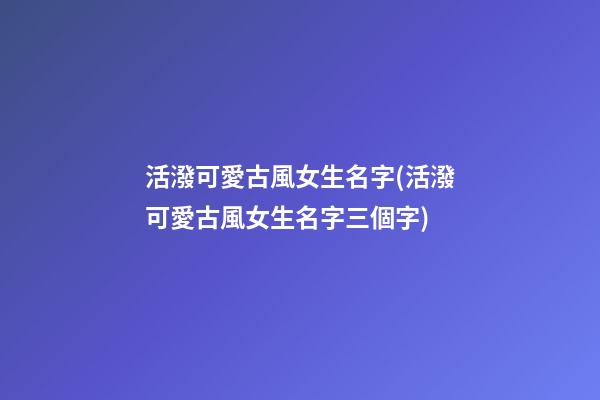 活潑可愛古風女生名字(活潑可愛古風女生名字三個字)