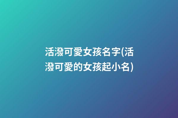 活潑可愛女孩名字(活潑可愛的女孩起小名)