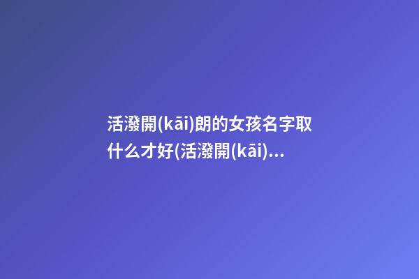 活潑開(kāi)朗的女孩名字取什么才好(活潑開(kāi)朗的性格的女孩子)