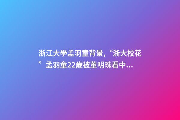 浙江大學孟羽童背景,“浙大?;ā泵嫌鹜?2歲被董明珠看中并愿意親自培養-第1張-觀點-玄機派