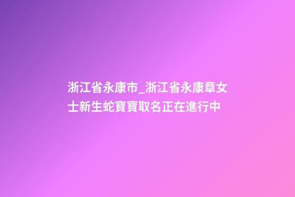 浙江省永康市_浙江省永康章女士新生蛇寶寶取名正在進行中-第1張-公司起名-玄機派