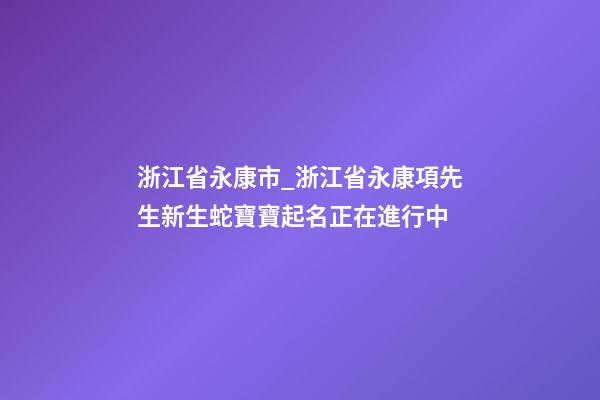 浙江省永康市_浙江省永康項先生新生蛇寶寶起名正在進行中-第1張-公司起名-玄機派