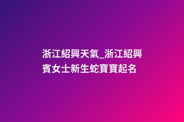 浙江紹興天氣_浙江紹興賓女士新生蛇寶寶起名-第1張-公司起名-玄機派
