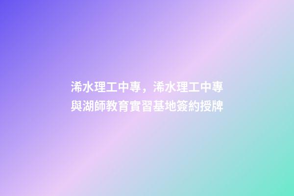 浠水理工中專，浠水理工中專與湖師教育實習基地簽約授牌-第1張-觀點-玄機派