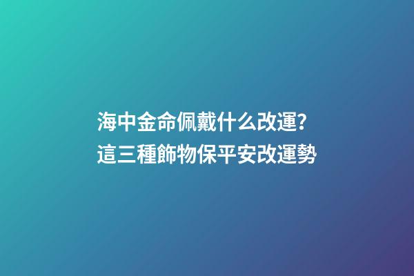 海中金命佩戴什么改運？這三種飾物保平安改運勢