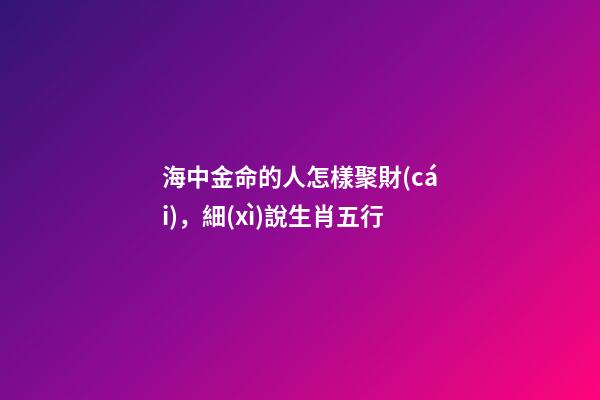 海中金命的人怎樣聚財(cái)，細(xì)說生肖五行-第1張-觀點(diǎn)-玄機(jī)派