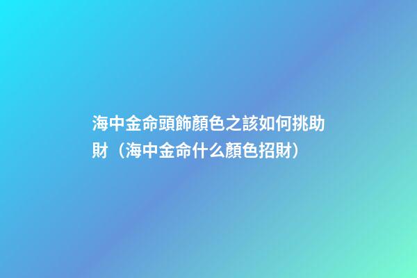 海中金命頭飾顏色之該如何挑助財（海中金命什么顏色招財）