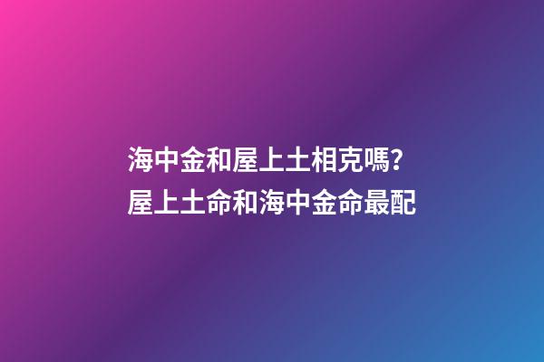 海中金和屋上土相克嗎？屋上土命和海中金命最配