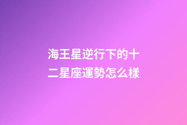 海王星逆行下的十二星座運勢怎么樣-第1張-星座運勢-玄機派