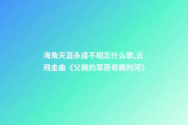海角天涯永遠不相忘什么歌,云飛金曲《父親的草原母親的河》-第1張-觀點-玄機派