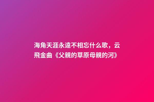 海角天涯永遠不相忘什么歌，云飛金曲《父親的草原母親的河》-第1張-觀點-玄機派