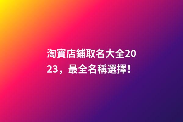 淘寶店鋪取名大全2023，最全名稱選擇！-第1張-店鋪起名-玄機派