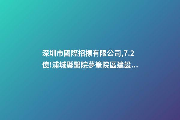 深圳市國際招標有限公司,7.2億!浦城縣醫院夢筆院區建設項目全過程咨詢-第1張-觀點-玄機派