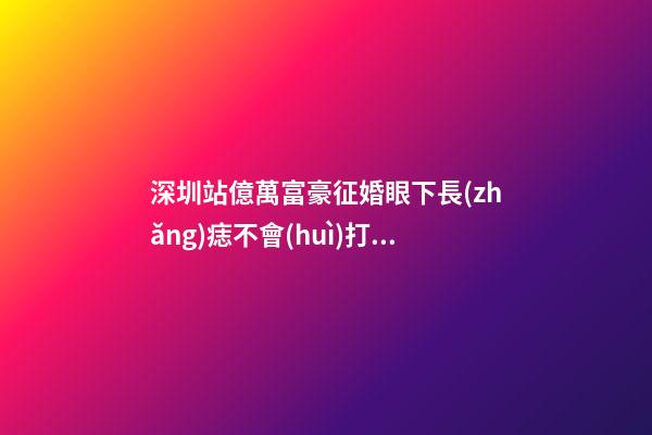 深圳站億萬富豪征婚眼下長(zhǎng)痣不會(huì)打領(lǐng)帶將出局