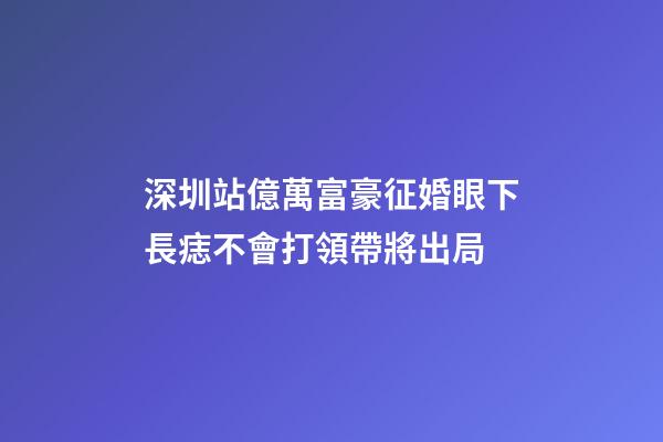 深圳站億萬富豪征婚眼下長痣不會打領帶將出局