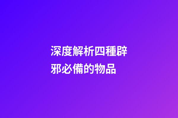 深度解析四種辟邪必備的物品