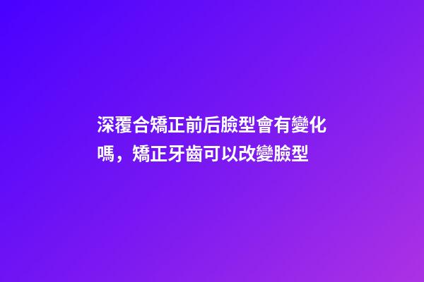 深覆合矯正前后臉型會有變化嗎，矯正牙齒可以改變臉型