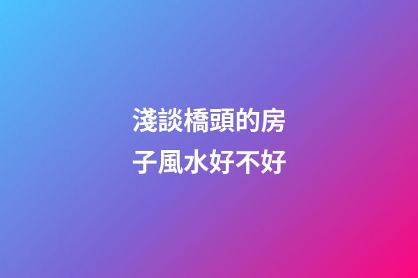 淺談橋頭的房子風水好不好