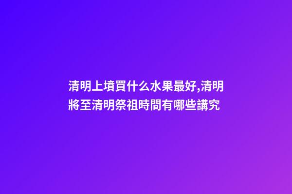 清明上墳買什么水果最好,清明將至清明祭祖時間有哪些講究-第1張-觀點-玄機派