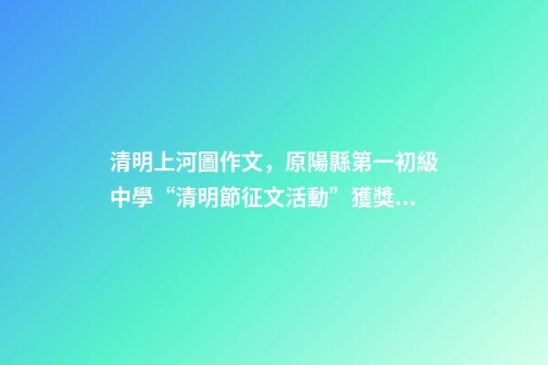清明上河圖作文，原陽縣第一初級中學“清明節征文活動”獲獎作品5(一等獎4篇)