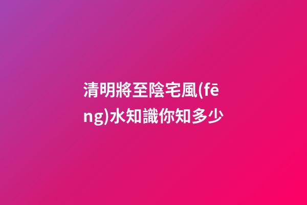 清明將至陰宅風(fēng)水知識你知多少