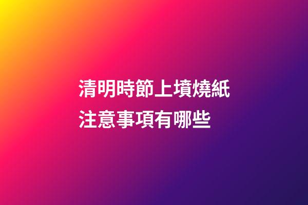 清明時節上墳燒紙注意事項有哪些