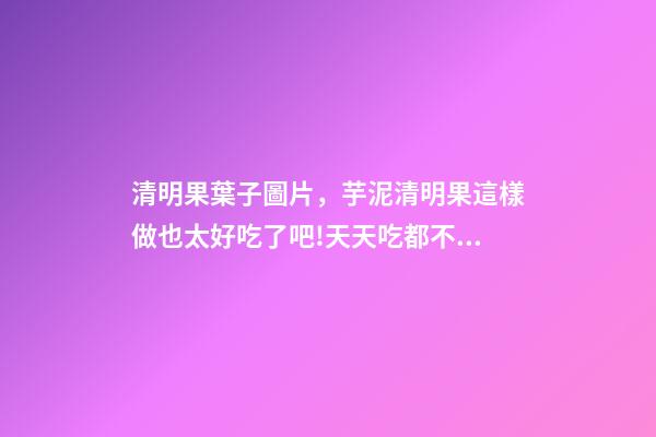 清明果葉子圖片，芋泥清明果這樣做也太好吃了吧!天天吃都不膩-第1張-觀點-玄機派