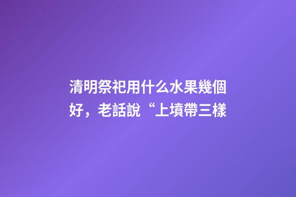 清明祭祀用什么水果幾個好，老話說“上墳帶三樣-第1張-觀點-玄機派