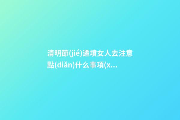清明節(jié)遷墳女人去注意點(diǎn)什么事項(xiàng)（遷墳時(shí)女人要注意什么）