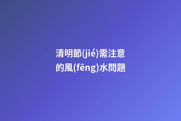 清明節(jié)需注意的風(fēng)水問題