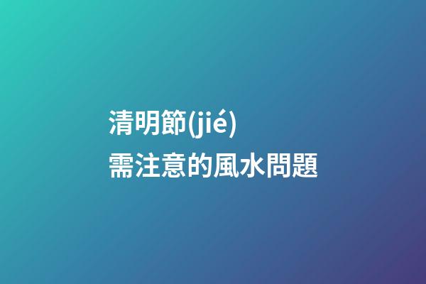 清明節(jié)需注意的風水問題