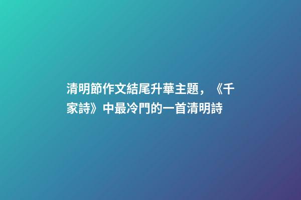 清明節作文結尾升華主題，《千家詩》中最冷門的一首清明詩-第1張-觀點-玄機派