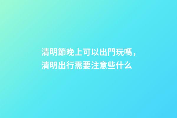 清明節晚上可以出門玩嗎，清明出行需要注意些什么-第1張-觀點-玄機派