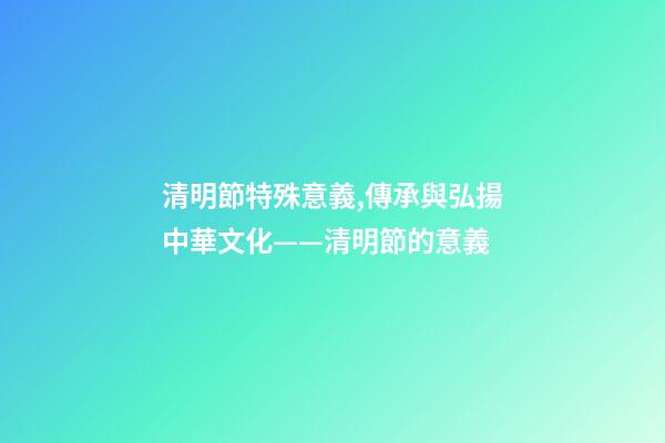 清明節特殊意義,傳承與弘揚中華文化——清明節的意義-第1張-觀點-玄機派