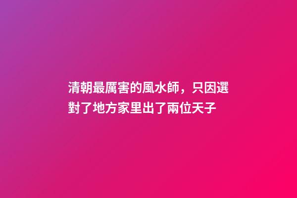 清朝最厲害的風水師，只因選對了地方家里出了兩位天子