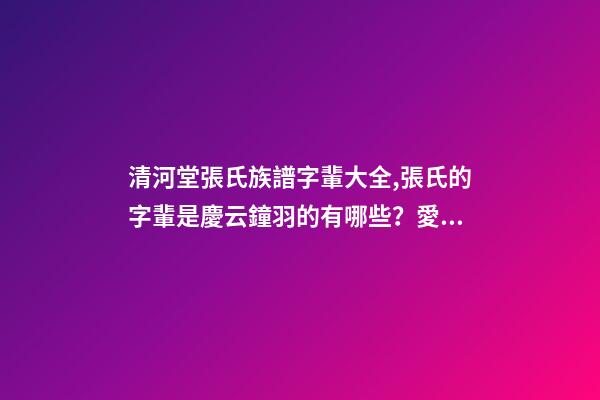 清河堂張氏族譜字輩大全,張氏的字輩是慶云鐘羽的有哪些？愛問