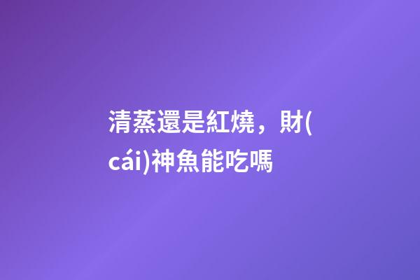 清蒸還是紅燒，財(cái)神魚能吃嗎