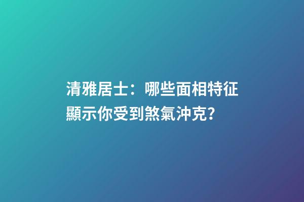 清雅居士：哪些面相特征顯示你受到煞氣沖克？