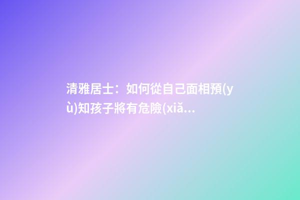清雅居士：如何從自己面相預(yù)知孩子將有危險(xiǎn)？