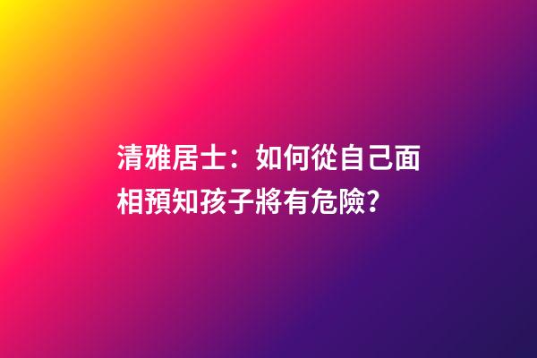 清雅居士：如何從自己面相預知孩子將有危險？