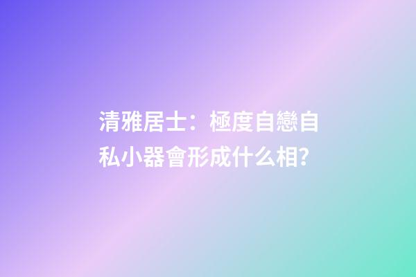 清雅居士：極度自戀自私小器會形成什么相？