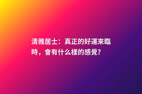 清雅居士：真正的好運來臨時，會有什么樣的感覺？