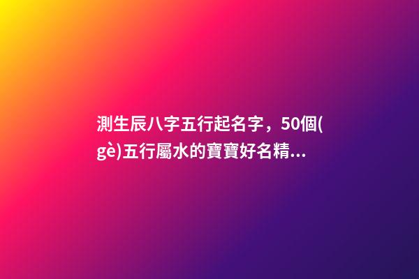 測生辰八字五行起名字，50個(gè)五行屬水的寶寶好名精選-第1張-觀點(diǎn)-玄機(jī)派